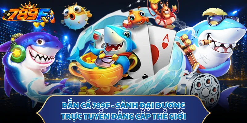 Bắn Cá 789F - Sảnh Đại Dương Trực Tuyến Đẳng Cấp Thế Giới