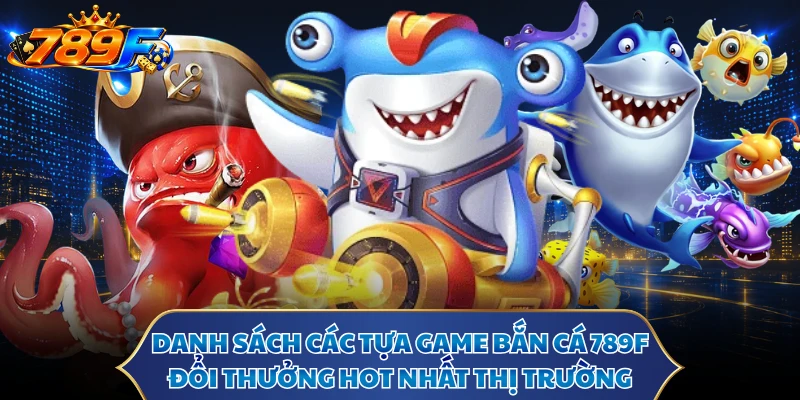 Danh sách các tựa game bắn cá 789F đổi thưởng hot nhất thị trường